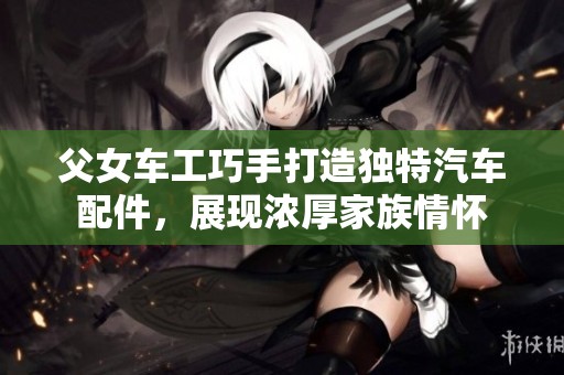 父女车工巧手打造独特汽车配件，展现浓厚家族情怀