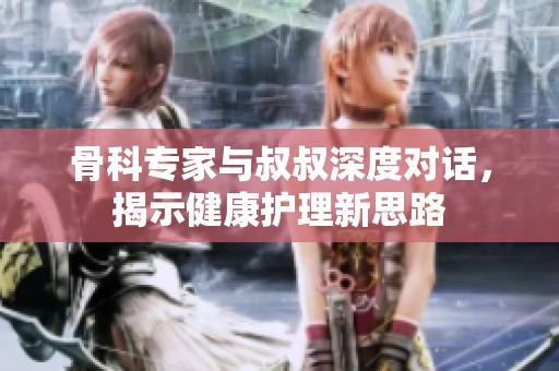 骨科专家与叔叔深度对话，揭示健康护理新思路