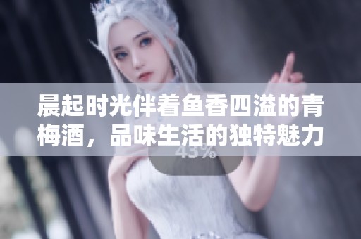 晨起时光伴着鱼香四溢的青梅酒，品味生活的独特魅力