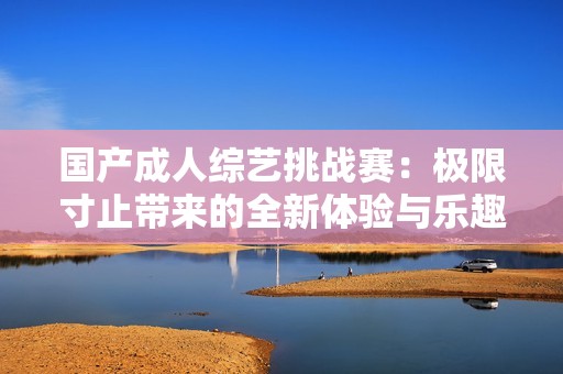 国产成人综艺挑战赛：极限寸止带来的全新体验与乐趣