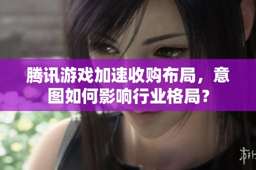腾讯游戏加速收购布局，意图如何影响行业格局？