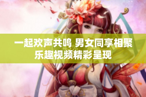 一起欢声共鸣 男女同享相聚乐趣视频精彩呈现