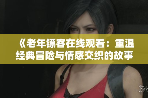 《老年镖客在线观看：重温经典冒险与情感交织的故事》