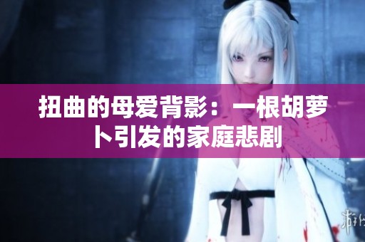 扭曲的母爱背影：一根胡萝卜引发的家庭悲剧