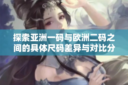 探索亚洲一码与欧洲二码之间的具体尺码差异与对比分析