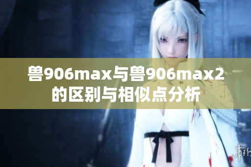 兽906max与兽906max2的区别与相似点分析