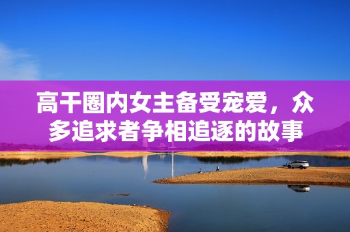 高干圈内女主备受宠爱，众多追求者争相追逐的故事