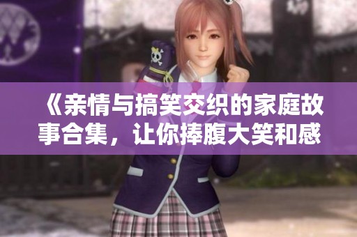 《亲情与搞笑交织的家庭故事合集，让你捧腹大笑和感动》