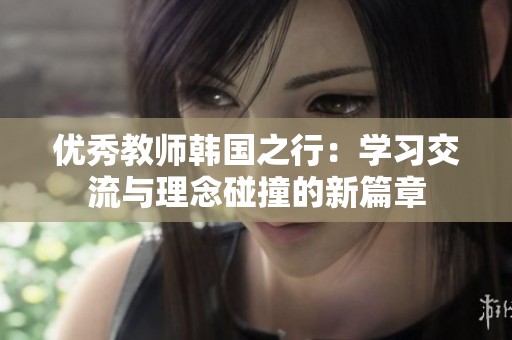 优秀教师韩国之行：学习交流与理念碰撞的新篇章