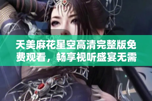 天美麻花星空高清完整版免费观看，畅享视听盛宴无需付费