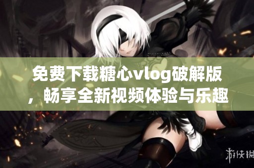 免费下载糖心vlog破解版，畅享全新视频体验与乐趣