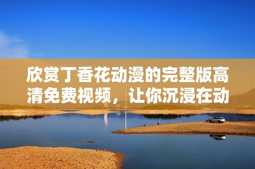 欣赏丁香花动漫的完整版高清免费视频，让你沉浸在动人故事中