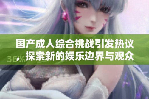 国产成人综合挑战引发热议，探索新的娱乐边界与观众反应