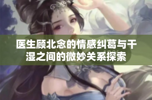 医生顾北念的情感纠葛与干湿之间的微妙关系探索
