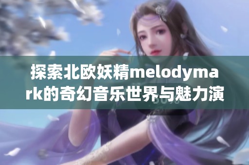 探索北欧妖精melodymark的奇幻音乐世界与魅力演绎
