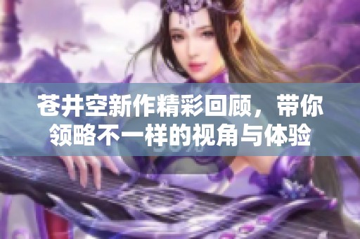 苍井空新作精彩回顾，带你领略不一样的视角与体验