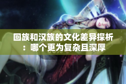 回族和汉族的文化差异探析：哪个更为复杂且深厚