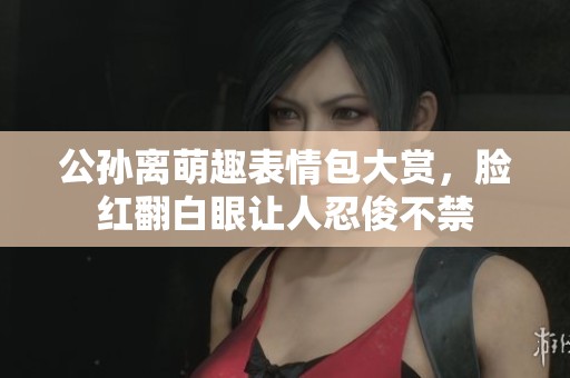 公孙离萌趣表情包大赏，脸红翻白眼让人忍俊不禁