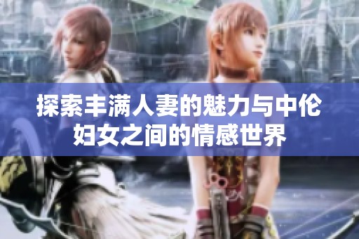 探索丰满人妻的魅力与中伦妇女之间的情感世界