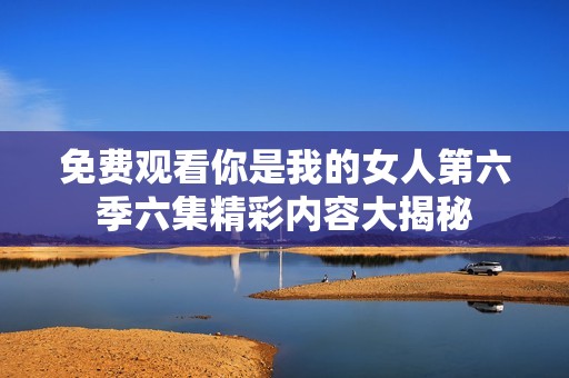 免费观看你是我的女人第六季六集精彩内容大揭秘