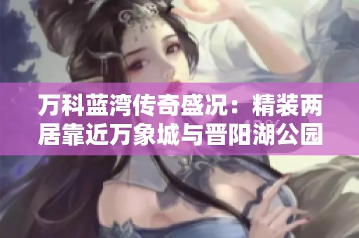 万科蓝湾传奇盛况：精装两居靠近万象城与晋阳湖公园