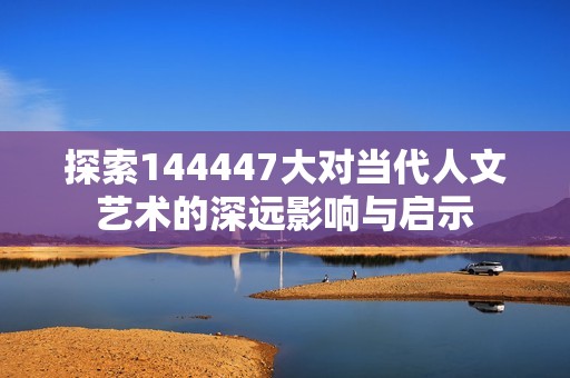 探索144447大对当代人文艺术的深远影响与启示