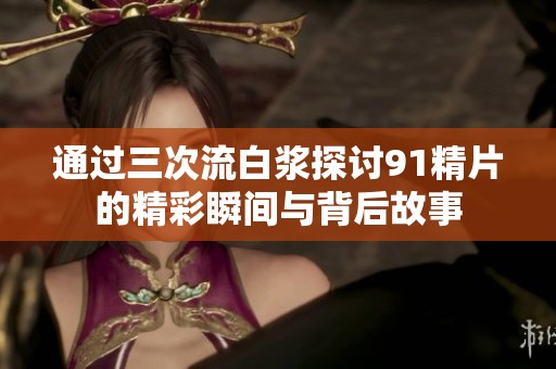 通过三次流白浆探讨91精片的精彩瞬间与背后故事