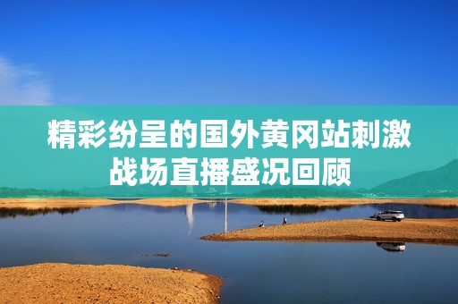 精彩纷呈的国外黄冈站刺激战场直播盛况回顾