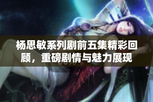 杨思敏系列剧前五集精彩回顾，重磅剧情与魅力展现