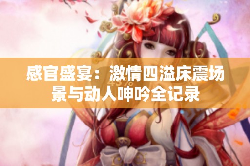 感官盛宴：激情四溢床震场景与动人呻吟全记录