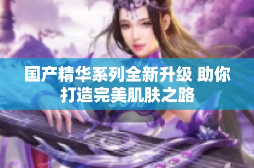国产精华系列全新升级 助你打造完美肌肤之路