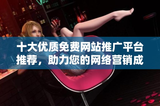 十大优质免费网站推广平台推荐，助力您的网络营销成功
