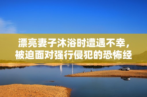 漂亮妻子沐浴时遭遇不幸，被迫面对强行侵犯的恐怖经历