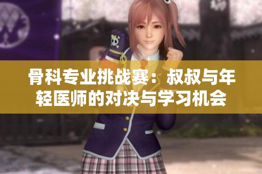 骨科专业挑战赛：叔叔与年轻医师的对决与学习机会