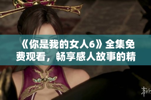 《你是我的女人6》全集免费观看，畅享感人故事的精彩瞬间