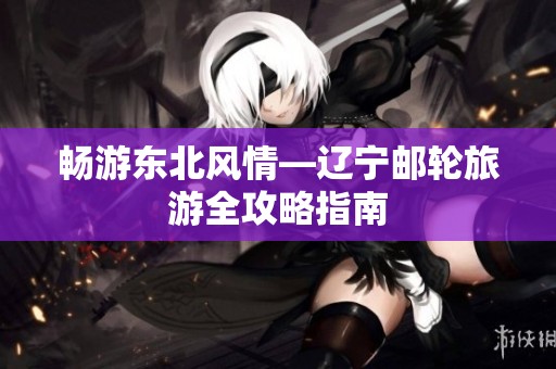 畅游东北风情—辽宁邮轮旅游全攻略指南