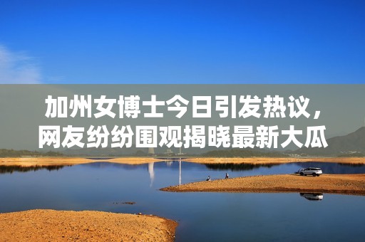 加州女博士今日引发热议，网友纷纷围观揭晓最新大瓜内幕