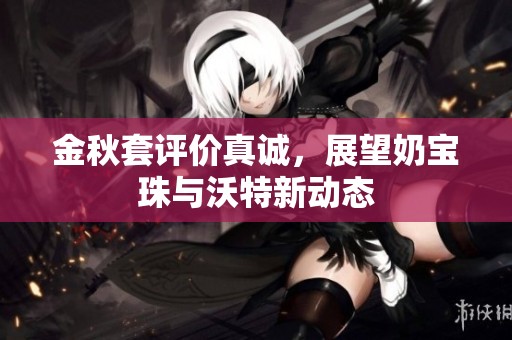 金秋套评价真诚，展望奶宝珠与沃特新动态