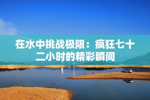 在水中挑战极限：疯狂七十二小时的精彩瞬间