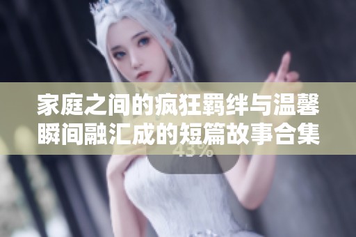 家庭之间的疯狂羁绊与温馨瞬间融汇成的短篇故事合集