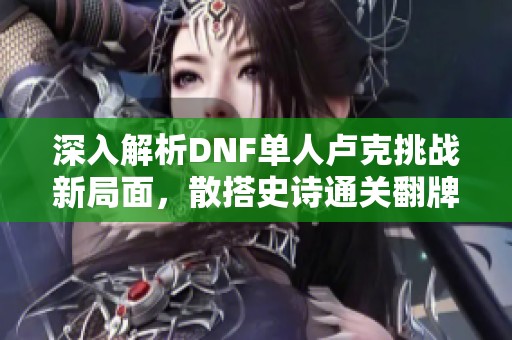 深入解析DNF单人卢克挑战新局面，散搭史诗通关翻牌揭晓惊喜