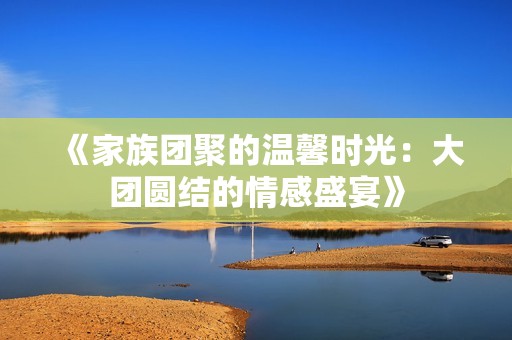 《家族团聚的温馨时光：大团圆结的情感盛宴》