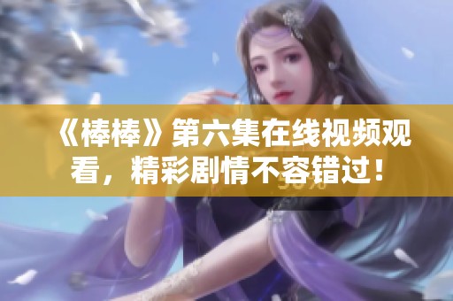 《棒棒》第六集在线视频观看，精彩剧情不容错过！