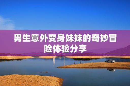 男生意外变身妹妹的奇妙冒险体验分享