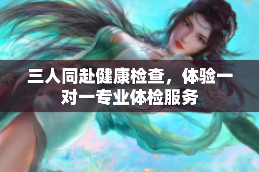三人同赴健康检查，体验一对一专业体检服务