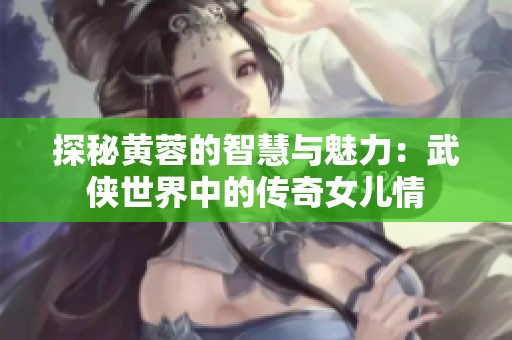 探秘黄蓉的智慧与魅力：武侠世界中的传奇女儿情
