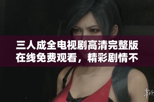 三人成全电视剧高清完整版在线免费观看，精彩剧情不容错过