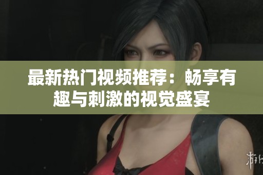 最新热门视频推荐：畅享有趣与刺激的视觉盛宴