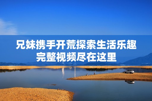 兄妹携手开荒探索生活乐趣完整视频尽在这里