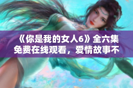 《你是我的女人6》全六集免费在线观看，爱情故事不容错过